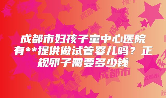 成都市妇孩子童中心医院有**提供做试管婴儿吗？正规卵子需要多少钱