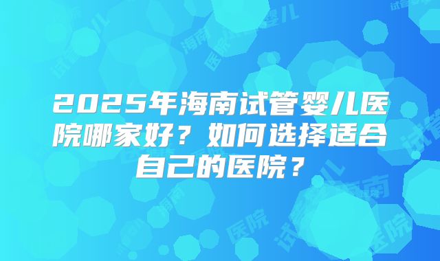2025年海南试管婴儿医院哪家好？如何选择适合自己的医院？