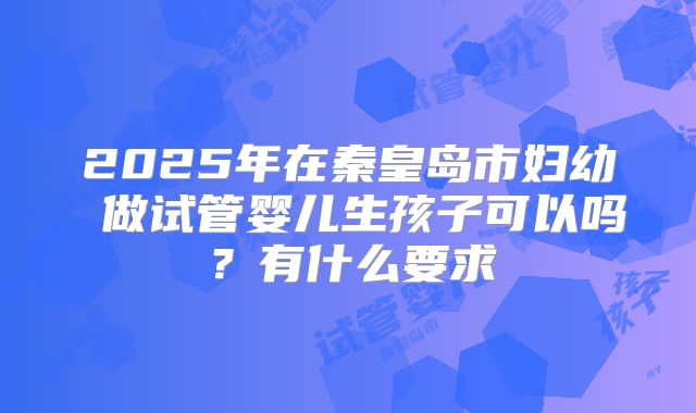 2025年在秦皇岛市妇幼 做试管婴儿生孩子可以吗？有什么要求