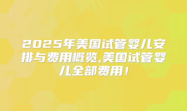 2025年美国试管婴儿安排与费用概览,美国试管婴儿全部费用！