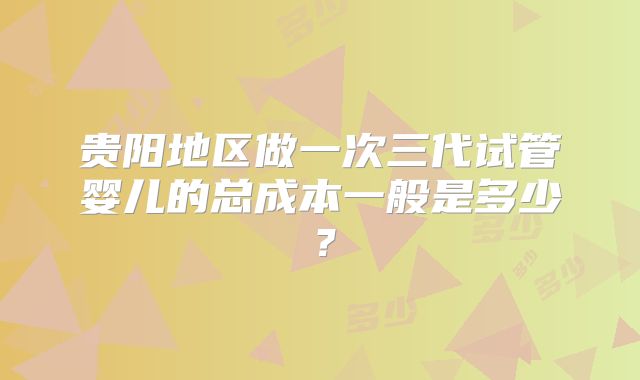 贵阳地区做一次三代试管婴儿的总成本一般是多少？