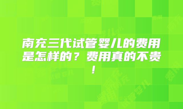 南充三代试管婴儿的费用是怎样的？费用真的不贵！