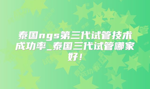 泰国ngs第三代试管技术成功率_泰国三代试管哪家好！