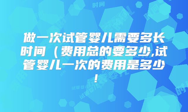 做一次试管婴儿需要多长时间（费用总的要多少,试管婴儿一次的费用是多少！