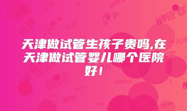 天津做试管生孩子贵吗,在天津做试管婴儿哪个医院好！