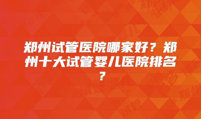 郑州试管医院哪家好？郑州十大试管婴儿医院排名？