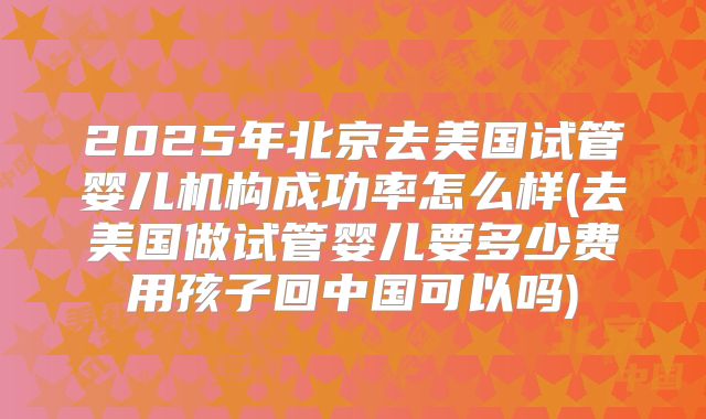 2025年北京去美国试管婴儿机构成功率怎么样(去美国做试管婴儿要多少费用孩子回中国可以吗)