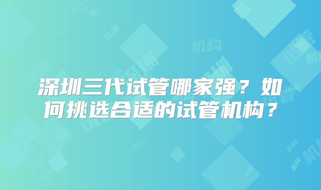 深圳三代试管哪家强？如何挑选合适的试管机构？