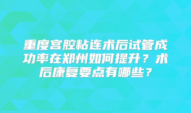 重度宫腔粘连术后试管成功率在郑州如何提升？术后康复要点有哪些？