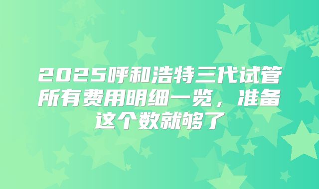 2025呼和浩特三代试管所有费用明细一览，准备这个数就够了