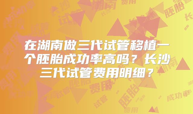 在湖南做三代试管移植一个胚胎成功率高吗？长沙三代试管费用明细？