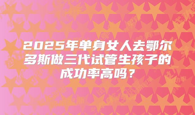 2025年单身女人去鄂尔多斯做三代试管生孩子的成功率高吗?