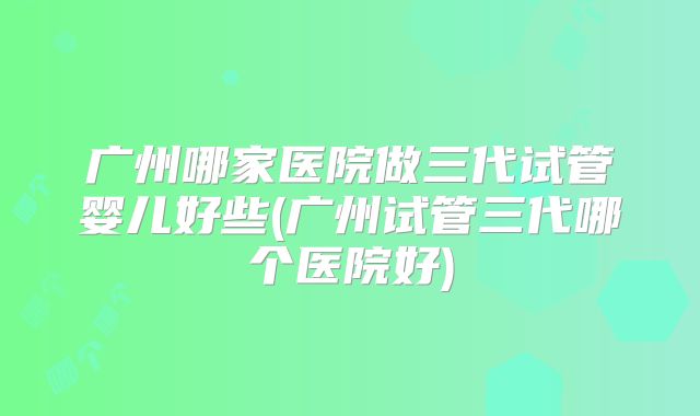 广州哪家医院做三代试管婴儿好些(广州试管三代哪个医院好)