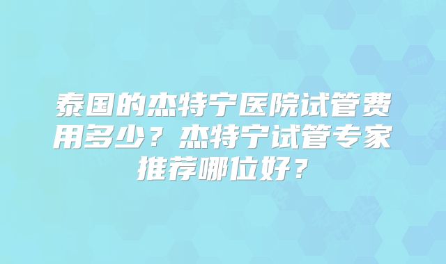 泰国的杰特宁医院试管费用多少?杰特宁试管专家推荐哪位好?