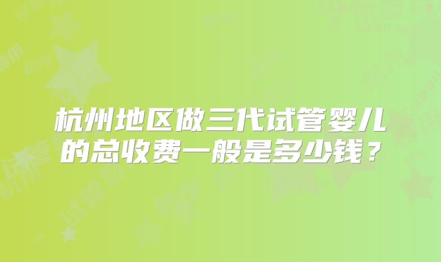 杭州地区做三代试管婴儿的总收费一般是多少钱？