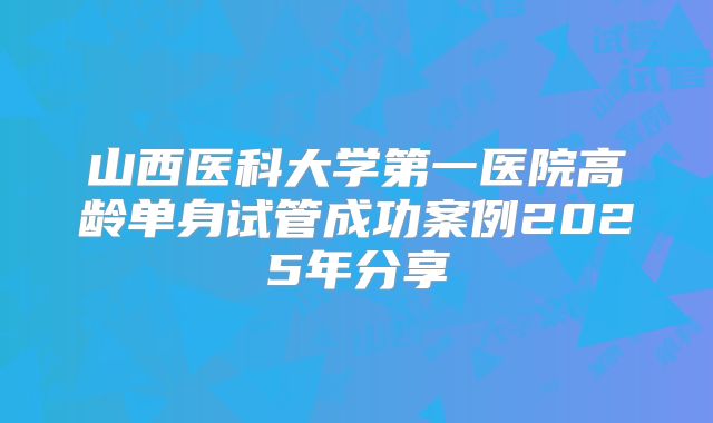 山西医科大学第一医院高龄单身试管成功案例2025年分享
