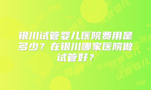银川试管婴儿医院费用是多少？在银川哪家医院做试管好？