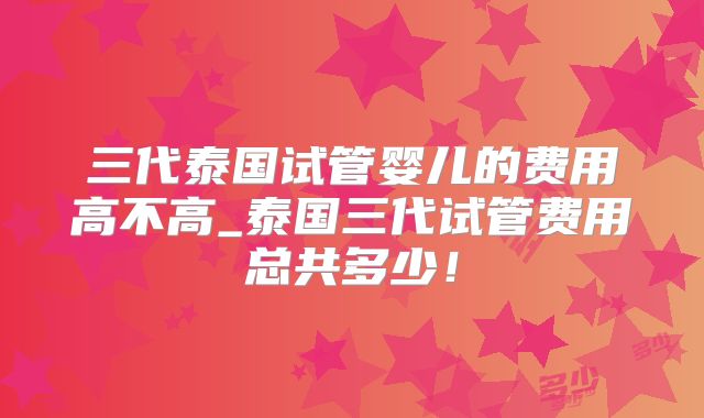 三代泰国试管婴儿的费用高不高_泰国三代试管费用总共多少！