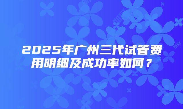 2025年广州三代试管费用明细及成功率如何？