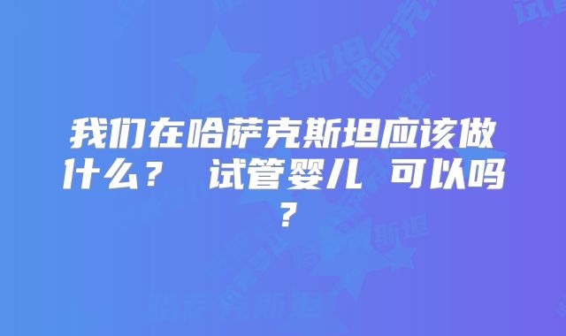 我们在哈萨克斯坦应该做什么？ 试管婴儿 可以吗？