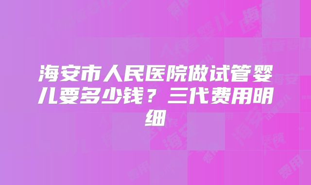 海安市人民医院做试管婴儿要多少钱？三代费用明细