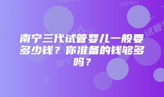 南宁三代试管婴儿一般要多少钱？你准备的钱够多吗？