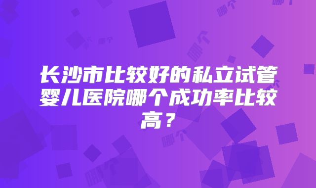 长沙市比较好的私立试管婴儿医院哪个成功率比较高？