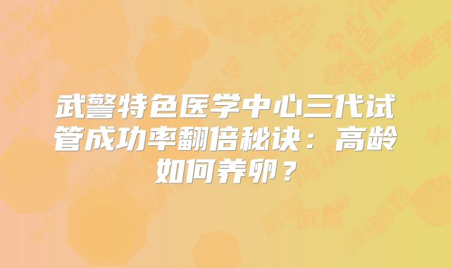 武警特色医学中心三代试管成功率翻倍秘诀：高龄如何养卵？