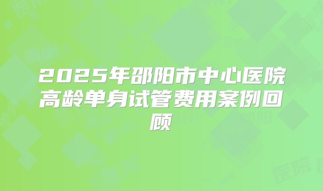 2025年邵阳市中心医院高龄单身试管费用案例回顾