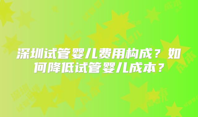 深圳试管婴儿费用构成？如何降低试管婴儿成本？