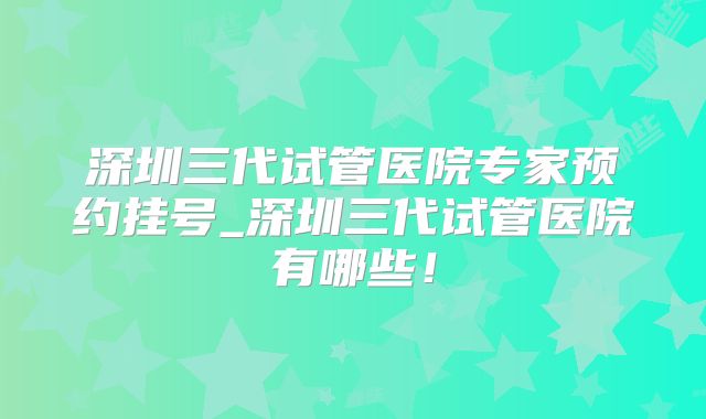 深圳三代试管医院专家预约挂号_深圳三代试管医院有哪些！