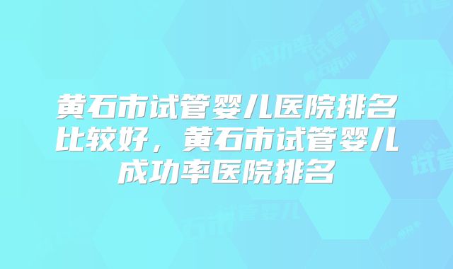 黄石市试管婴儿医院排名比较好，黄石市试管婴儿成功率医院排名