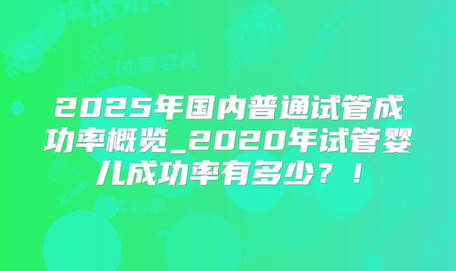 2025年国内普通试管成功率概览_2020年试管婴儿成功率有多少?!