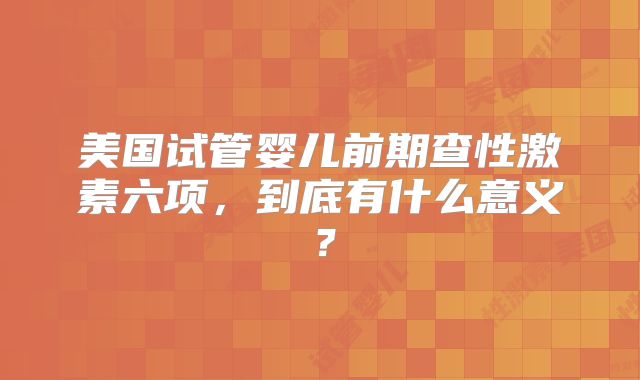 美国试管婴儿前期查性激素六项，到底有什么意义？