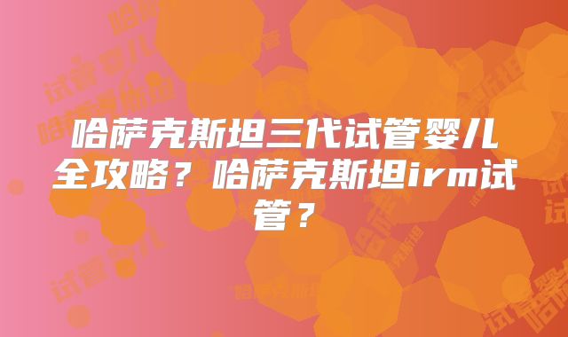 哈萨克斯坦三代试管婴儿全攻略？哈萨克斯坦irm试管？