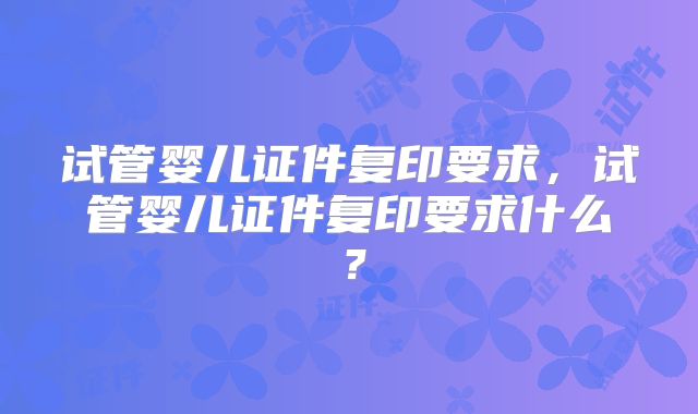 试管婴儿证件复印要求，试管婴儿证件复印要求什么？