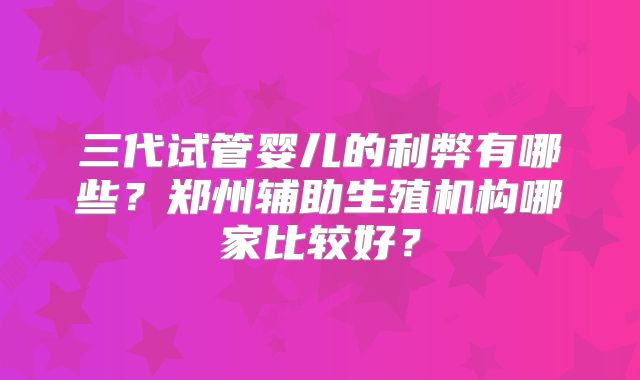 三代试管婴儿的利弊有哪些？郑州辅助生殖机构哪家比较好？