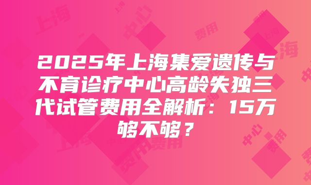 2025年上海集爱遗传与不育诊疗中心高龄失独三代试管费用全解析：15万够不够？