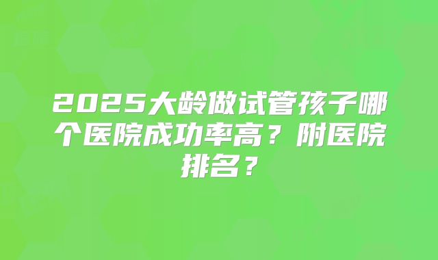 2025大龄做试管孩子哪个医院成功率高？附医院排名？