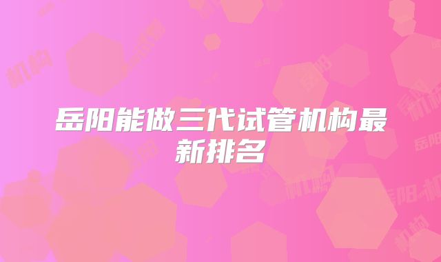 岳阳能做三代试管机构最新排名