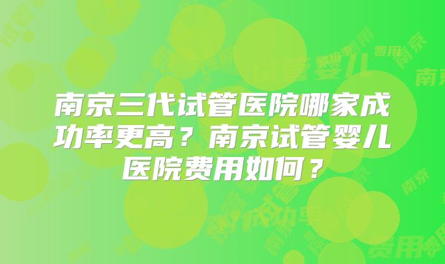 南京三代试管医院哪家成功率更高？南京试管婴儿医院费用如何？