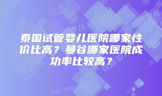 泰国试管婴儿医院哪家性价比高？曼谷哪家医院成功率比较高？