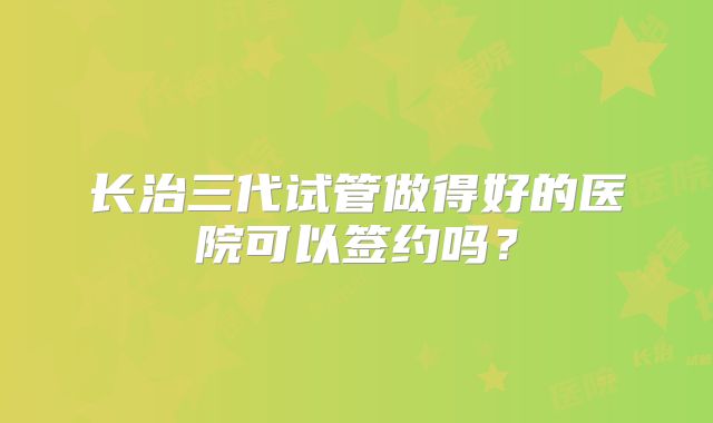 长治三代试管做得好的医院可以签约吗？