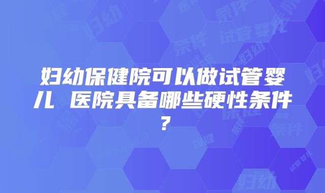 妇幼保健院可以做试管婴儿 医院具备哪些硬性条件？