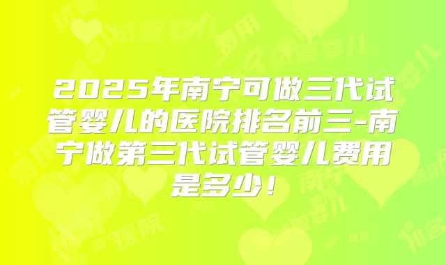 2025年南宁可做三代试管婴儿的医院排名前三-南宁做第三代试管婴儿费用是多少!
