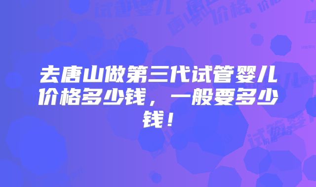 去唐山做第三代试管婴儿价格多少钱,一般要多少钱!