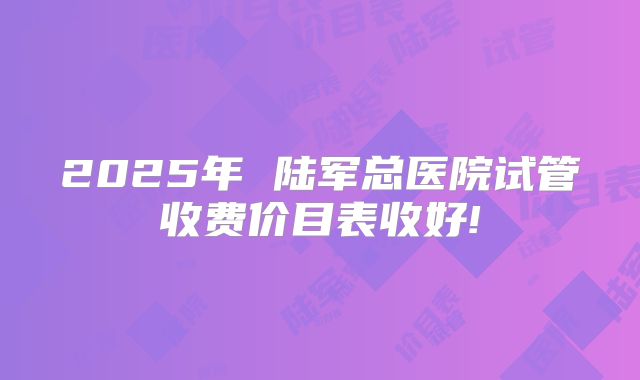 2025年 陆军总医院试管收费价目表收好!
