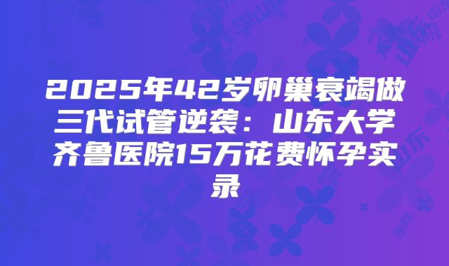 2025年42岁卵巢衰竭做三代试管逆袭：山东大学齐鲁医院15万花费怀孕实录