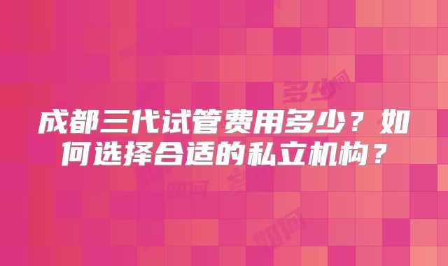 成都三代试管费用多少？如何选择合适的私立机构？