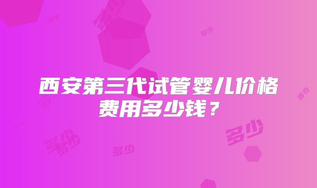 西安第三代试管婴儿价格费用多少钱?